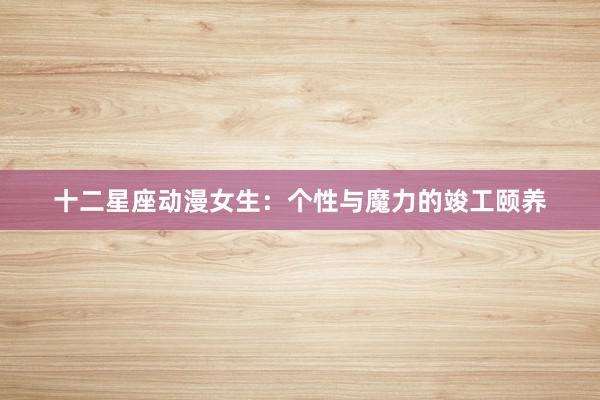 十二星座动漫女生：个性与魔力的竣工颐养