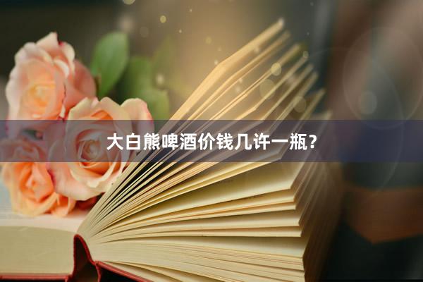 大白熊啤酒价钱几许一瓶？